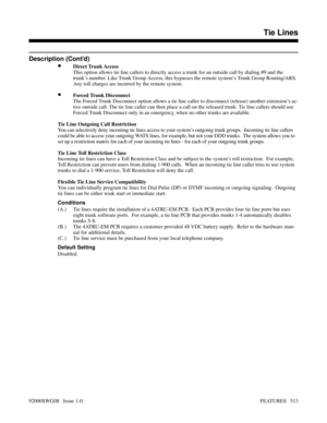 Page 543Description (Cont’d)
•Direct Trunk Access
This option allows tie line callers to directly access a trunk for an outside call by dialing #9 and the
trunk’s number. Like Trunk Group Access, this bypasses the remote system’s Trunk Group Routing/ARS.
Any toll charges are incurred by the remote system.
•Forced Trunk Disconnect
The Forced Trunk Disconnect option allows a tie line caller to disconnect (release) another extension’s ac-
tive outside call. The tie line caller can then place a call on the released...