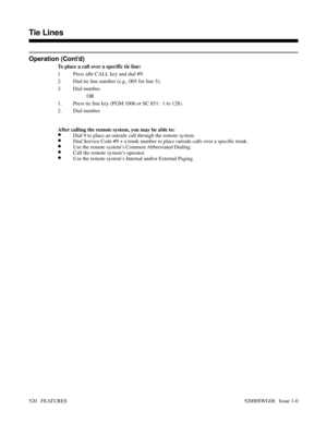 Page 550Operation (Cont’d)
To place a call over a specific tie line:
1. Press idle CALL key and dial #9.
2. Dial tie line number (e.g., 005 for line 5).
3. Dial number.
OR
1. Press tie line key (PGM 1006 or SC 851:  1 to 128).
2. Dial number.
After calling the remote system, you may be able to:
•Dial 9 to place an outside call through the remote system.
•Dial Service Code #9 + a trunk number to place outside calls over a specific trunk.
•Use the remote system’s Common Abbreviated Dialing.
•Call the remote...