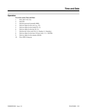 Page 553Operation
To set the system Time and Date:
1. Press idle CALL key.
2. Dial 828.
3. Dial the password (normally 0000).
4. Dial two digits for the year (e.g., 92).
5. Dial two digits for the month (01-12).
6. Dial two digits for the day (01-31).
7. Dial the day of the week (0-6, 0 = Sunday, 6 = Saturday).
8. Dial two digits for the hour (24 hour clock, 13 = 1:00 PM).
9. Dial two digits for the minutes (00-60).
10. Press SPK to hang up.
Features N-Z
Time and Date
92000SWG08   Issue 1-0FEATURES   523 