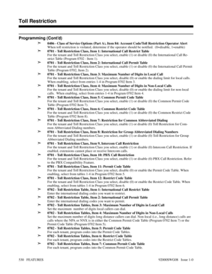 Page 560Programming (Cont’d)
➣
0406 - Class of Service Options (Part A), Item 84: Account Code/Toll Restriction Operator Alert
When toll restriction is violated, determine if the operator should be notified.  (0=disable, 1=enable)
➣0701 - Toll Restriction Class, Item 1: International Call Restrict Table
For the tenant and Toll Restriction Class you select, enable (1) or disable (0) the International Call Re-
strict Table (Program 0702 - Item 1).
➣0701 - Toll Restriction Class, Item 2: International Call Permit...