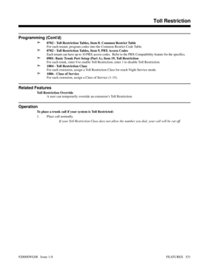 Page 561Programming (Cont’d)
➣
0702 - Toll Restriction Tables, Item 8: Common Restrict Table
For each tenant, program codes into the Common Restrict Code Table.
➣0702 - Toll Restriction Tables, Item 9, PBX Access Codes
Each tenant can have up to 10 PBX access codes.  Refer to the PBX Compatibility feature for the specifics.
➣0901- Basic Trunk Port Setup (Part A), Item 19, Toll Restriction
For each trunk, enter 0 to enable Toll Restriction; enter 1 to disable Toll Restriction.
➣1004 - Toll Restriction Class
For...