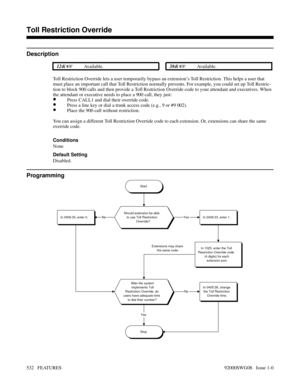 Page 562Toll Restriction Override
Description
 124i Available. 384i Available.
Toll Restriction Override lets a user temporarily bypass an extension’s Toll Restriction. This helps a user that
must place an important call that Toll Restriction normally prevents. For example, you could set up Toll Restric-
tion to block 900 calls and then provide a Toll Restriction Override code to your attendant and executives. When
the attendant or executive needs to place a 900 call, they just:
•Press CALL1 and dial their...