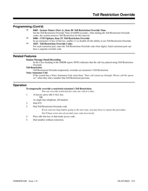 Page 563Programming (Cont’d)
➣
0405 - System Timers (Part A), Item 38: Toll Restriction Override Time
Set the Toll Restriction Override Time (0-64800 seconds). After dialing the Toll Restriction Override
codes, the system removes Toll Restriction for this interval.
➣0406 - COS Options, Item 33: Toll Restriction Override
In an extension’s Class of Service, enable (1) or disable (0) the ability to use Toll Restriction Override.
➣1025 - Toll Restriction Override Codes
For each extension port, enter the Toll...