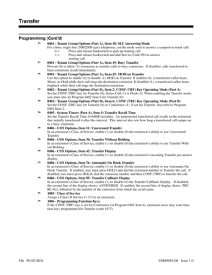 Page 576Programming (Cont’d)
➣
0401 - Tenant Group Options (Part A), Item 18: SLT Answering Mode
For a busy single line (500/2500 type) telephones, set the mode used to answer a camped-on trunk call:
0 =  Press and release hookswitch to pick up waiting call
1 = Press and release hookswitch and dial Service Code 894 to answer
waiting call
➣0401 - Tenant Group Options (Part A), Item 19: Busy Transfer
Prevent (0) or allow (1) extensions to transfer calls to busy extensions.  If disabled, calls transferred to
busy...