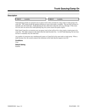 Page 585Trunk Queuing/Camp On
Description
 124i Available. 384i Available.
Trunk Queuing permits an extension user to queue (wait in line) on hook for a busy trunk or trunk group to be-
come free.  The system recalls the queued extension as soon as the trunk is available.  The user does not have to
manually retry the trunk later.  Trunk Queuing lets the caller know when the call can go through.  If the exten-
sion user does not answer the Trunk Queuing ring, the system cancels the queue request.
With Trunk...