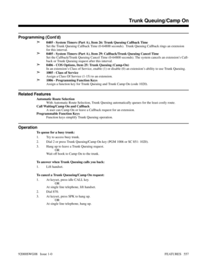 Page 587Programming (Cont’d)
➣
0405 - System Timers (Part A), Item 26: Trunk Queuing Callback Time
Set the Trunk Queuing Callback Time (0-64800 seconds).  Trunk Queuing Callback rings an extension
for this interval.
➣0405 - System Timers (Part A), Item 29: Callback/Trunk Queuing Cancel Time
Set the Callback/Trunk Queuing Cancel Time (0-64800 seconds). The system cancels an extension’s Call-
back or Trunk Queuing request after this interval.
➣0406 - COS Options, Item 25: Trunk Queuing (Camp-On)
In an extension’s...