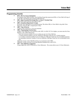 Page 623Programming (Cont’d)
➣
0919 - DIL No Answer Destination
For Delayed Voice Mail Overflow, enter the Ring Group that unanswered DILs to Voice Mail will ring af-
ter the DIL Call Waiting time (Program 0405 Item 62).
➣1001 - Basic Extension Port Setup (Part A), Item 5: Terminal Type
Set all ASTU ports used for Voice Mail as type 1.
➣1003 - Extension (Department) Groups
Put all the Voice Mail ports in an extension group. This allows DILs to Voice Mail to ring other Voice
Mail ports when the DIL’s assigned...