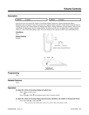 Page 633Volume Controls
Description
 124i Available. 384i Available.
Each keyset user can control the volume of incoming ringing, splash tone, Paging, Background Music,
Handsfree and your handset. Some keysets have two separate volume controls: a slide switch on the left side for
ringing and tones, and volume buttons for Background Music, Paging, Handsfree and the handset. Other keysets
consolidate all adjustments into the volume buttons. In either case, the user can adjust these volumes anytime
while on a...