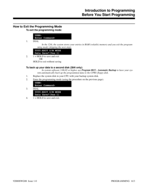 Page 649How to Exit the Programming Mode
To exit the programming mode:
USER:
Enter Command>
1. DIAL
In the 124i, the system stores your entries in RAM (volatile) memory and you exit the program-
ming mode (skipping the next step).
0000:EXIT O/M MODE
Data Save?(Yes:1)
2. 1 + HOLD to save and exit
OR
HOLD to exit without saving
To back up your data to a second disk (384i only):
In system software 3.06.02 or higher, use Program 0015 - Automatic Backup to have your sys-
tem automatically back up the programmed data...