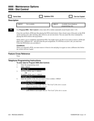 Page 6640006 - Slot Control
 Sorts Data Updates CEU Can be Copied
Description
 124i Not available 384i Available from telephone
programming only.
INUse Program 0006 - Slot Control to close (turn off) or delete (uninstall) circuit boards (slots 1-25). 
Close lets you block a PCB (just like placing the PCB switch down). Once closed, none of the ports on the PCB
can be used for new calls. Existing calls, however, are not torn down. You can cancel the close command by
placing the PCB switch to the up position....