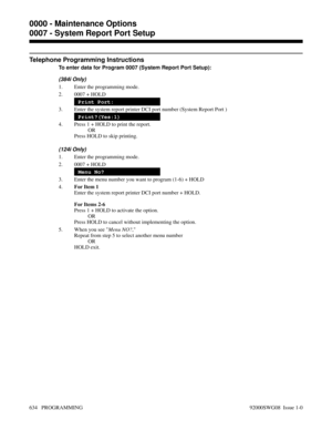 Page 670Telephone Programming Instructions
To enter data for Program 0007 (System Report Port Setup):
(384i Only)
1. Enter the programming mode.
2. 0007 + HOLD
Print Port:
3. Enter the system report printer DCI port number (System Report Port )
Print?(Yes:1)
4. Press 1 + HOLD to print the report.
OR
Press HOLD to skip printing.
(124i Only)
1. Enter the programming mode.
2. 0007 + HOLD
Menu No?
3. Enter the menu number you want to program (1-6) + HOLD
4.For Item 1
Enter the system report printer DCI port number +...