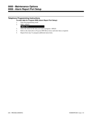 Page 672Telephone Programming Instructions
To enter data for Program 0008 (Alarm Report Port Setup):
1. Enter the programming mode.
2. 0008 + HOLD.
Menu No?
3. Select the menu for the item you want to program + HOLD.
4. Refer to the chart above (Program 0008 Menu Items) and enter data as required.
5. Repeat from step 3 to program additional menu items.
0000 - Maintenance Options
0008 - Alarm Report Port Setup
636   PROGRAMMING 92000SWG08  Issue 1-0 