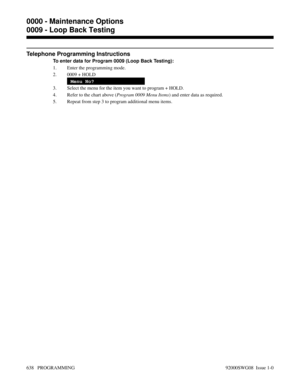 Page 674Telephone Programming Instructions
To enter data for Program 0009 (Loop Back Testing):
1. Enter the programming mode.
2. 0009 + HOLD
Menu No?
3. Select the menu for the item you want to program + HOLD.
4. Refer to the chart above (Program 0009 Menu Items) and enter data as required.
5. Repeat from step 3 to program additional menu items.
0000 - Maintenance Options
0009 - Loop Back Testing
638   PROGRAMMING 92000SWG08  Issue 1-0 