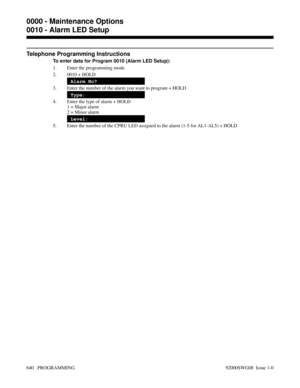 Page 676Telephone Programming Instructions
To enter data for Program 0010 (Alarm LED Setup):
1. Enter the programming mode.
2. 0010 + HOLD
Alarm No?
3. Enter the number of the alarm you want to program + HOLD
Type:
4. Enter the type of alarm + HOLD
1 = Major alarm
2 = Minor alarm
Level:
5. Enter the number of the CPRU LED assigned to the alarm (1-5 for AL1-AL5) + HOLD
0000 - Maintenance Options
0010 - Alarm LED Setup
640   PROGRAMMING 92000SWG08  Issue 1-0 