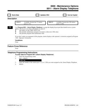 Page 6770011 - Alarm Display Telephone
  Sorts Data   Updates CEU   Can be Copied
Description
 124i Available. System has 72 station
ports (1-72). 384i Available. System has 256 station
ports (1-256).
INUse Program 0011 - Alarm Display Telephone to assign the display keyset port that should receive system
alarms. The keyset you select will display an alarm if:
•The battery on the CPRU PCB is low
•The periodic maintenance program encounters a disk error (384i only)
•The periodic program disk maintenance fails...