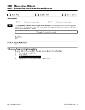 Page 6780012 - Remote Service Center Phone Number
  Sorts Data   Updates CEU   Can be Copied
Description
 124i Currently not implemented. 384i Currently not implemented.
INUse Program 0012 - Remote Service Center Phone Number to define the Remote Service Center telephone
number. This is the number the system dials for Automatic Fault Reporting. The number can be up to 24 digits
long, using the characters 0-9, # and *.
This option is currently not used.
Conditions
None
Feature Cross Reference
None
Telephone...