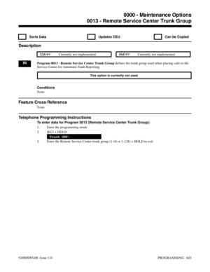 Page 6790013 - Remote Service Center Trunk Group
  Sorts Data   Updates CEU   Can be Copied
Description
 124i Currently not implemented. 384i Currently not implemented.
INProgram 0013 - Remote Service Center Trunk Group defines the trunk group used when placing calls to the
Service Center for Automatic Fault Reporting.
This option is currently not used.
Conditions
None
Feature Cross Reference
None
Telephone Programming Instructions
To enter data for Program 0013 (Remote Service Center Trunk Group):
1. Enter...