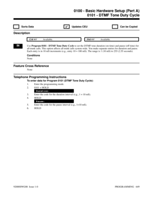 Page 6850100 - Basic Hardware Setup (Part A)0101 - DTMF Tone Duty Cycle
 Sorts Data
✔  Updates CEU   Can be Copied
Description
 124i Available. 384i Available.
INUse Program 0101 - DTMF Tone Duty Cycle to set the DTMF tone duration (on time) and pause (off time) for
all trunk calls. This option affects all trunk calls system wide. You make separate entries for duration and pause.
Each entry is in 10 mS increments (e.g., entry 10 = 100 mS). The range is 1 (10 mS) to 255 (2.55 seconds).
Conditions
None
Feature...