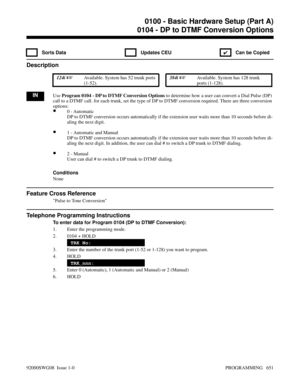 Page 6870104 - DP to DTMF Conversion Options
 Sorts Data  Updates CEU
✔  Can be Copied
Description
 124i Available. System has 52 trunk ports
(1-52). 384i Available. System has 128 trunk
ports (1-128).
INUse Program 0104 - DP to DTMF Conversion Options to determine how a user can convert a Dial Pulse (DP)
call to a DTMF call. for each trunk, set the type of DP to DTMF conversion required. There are three conversion
options:
•0 - Automatic
DP to DTMF conversion occurs automatically if the extension user waits...