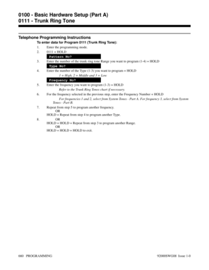 Page 696Telephone Programming Instructions
To enter data for Program 0111 (Trunk Ring Tone):
1. Enter the programming mode.
2. 0111 + HOLD
Pattern No?
3. Enter the number of the trunk ring tone Range you want to program (1-4) + HOLD
Type No?
4. Enter the number of the Type (1-3) you want to program + HOLD
1 = High, 2 = Middle and 3 = Low
Frequency No?
5. Enter the frequency you want to program (1-3) + HOLD
Refer to the Trunk Ring Tones chart if necessary.
6. For the frequency selected in the previous step, enter...