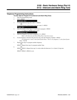 Page 701Telephone Programming Instructions
To enter data for Program 0112 (Intercom and Alarm Ring Tone):
1. Enter the programming mode.
2. 0112 + HOLD
Pattern No?
3. To set the Intercom ring tone, enter 1 + HOLD
OR
To set the External Alarm Sensor ring tone, enter 2 + HOLD
Type No?
4. Enter the number of the Type (1-3) you want to program + HOLD
1 = High, 2 = Middle and 3 = Low
Frequency No?
5. Enter the frequency you want to program (1-3) + HOLD
Refer to the Intercom and Alarm Ring Tones chart if necessary.
6....