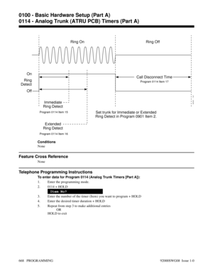 Page 704Conditions
None
Feature Cross Reference
None
Telephone Programming Instructions
To enter data for Program 0114 (Analog Trunk Timers [Part A]):
1. Enter the programming mode.
2. 0114 + HOLD
Item No?
3. Enter the number of the timer (Item) you want to program + HOLD
4. Enter the desired timer duration + HOLD
5. Repeat from step 3 to make additional entries
OR
HOLD to exit
Ring Off Ring On
Set trunk for Immediate or Extended
Ring Detect in Program 0901 Item 2.
Program 0114 Item 15Program 0114 Item 17...