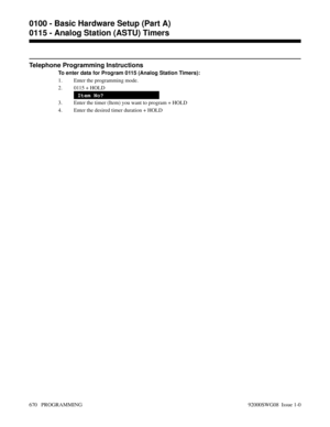 Page 706Telephone Programming Instructions
To enter data for Program 0115 (Analog Station Timers):
1. Enter the programming mode.
2. 0115 + HOLD
Item No?
3. Enter the timer (Item) you want to program + HOLD
4. Enter the desired timer duration + HOLD
0100 - Basic Hardware Setup (Part A)
0115 - Analog Station (ASTU) Timers
670   PROGRAMMING 92000SWG08  Issue 1-0 