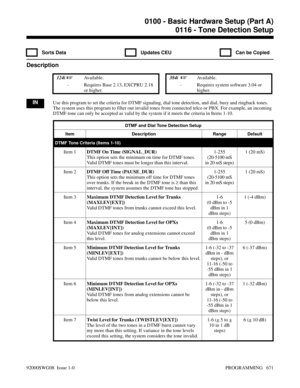 Page 7070116 - Tone Detection Setup
  Sorts Data   Updates CEU   Can be Copied
Description
 124i Available. 384i  Available.
- Requires Base 2.13, EXCPRU 2.18
or higher.- Requires system software 3.04 or
higher.
INUse this program to set the criteria for DTMF signaling, dial tone detection, and dial, busy and ringback tones.
The system uses this program to filter out invalid tones from connected telco or PBX. For example, an incoming
DTMF tone can only be accepted as valid by the system if it meets the...