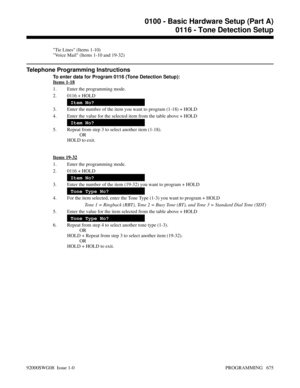 Page 711Tie Lines (Items 1-10)
Voice Mail (Items 1-10 and 19-32)
Telephone Programming Instructions
To enter data for Program 0116 (Tone Detection Setup):
Items 1-18
1. Enter the programming mode.
2. 0116 + HOLD
Item No?
3. Enter the number of the item you want to program (1-18) + HOLD
4. Enter the value for the selected item from the table above + HOLD
Item No?
5. Repeat from step 3 to select another item (1-18).
OR
HOLD to exit.
Items 19-32
1. Enter the programming mode.
2. 0116 + HOLD
Item No?
3. Enter the...