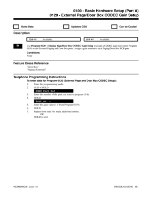 Page 7170120 - External Page/Door Box CODEC Gain Setup
  Sorts Data   Updates CEU   Can be Copied
Description
 124i Available. 384i Available.
INUse Program 0120 - External Page/Door Box CODEC Gain Setup to assign a CODEC gain type (set in Program
0119) to the External Paging and Door Box ports. Assign a gain number to each Paging/Door Box PCB port.
Conditions
None
Feature Cross Reference
Door Box
Paging (External)
Telephone Programming Instructions
To enter data for Program 0120 (External Page and Door Box...