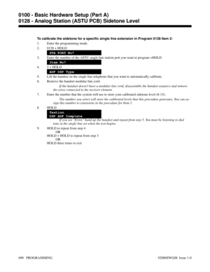 Page 726To calibrate the sidetone for a specific single line extension in Program 0128 Item 2:
1. Enter the programming mode.
2. 0128 + HOLD
STA PORT No?
3. Enter the number of the ASTU single line station port you want to program +HOLD
Item No?
4. 2 + HOLD
ADF DSP Type
5. Lift the handset on the single line telephone that you want to automatically calibrate.
6. Remove the handset modular line cord.
If the handset doesn’t have a modular line cord, disassemble the handset earpiece and remove
the wires connected...