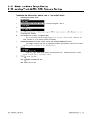 Page 728To calibrate the sidetone for a specific trunk in Program 0129 Item 2:
1. Enter the programming mode.
2. 0129 + HOLD
TRK No?
3. Enter the number of the ATRU trunk port you want to program + HOLD
Item No?
4. 2 + HOLD
ADF DSP Type
5. At a different telephone, use Handsfree (i.e., press SPK) to place or answer a call on the trunk you want
to automatically calibrate.
6. Press the MIC key to enable Microphone Mute.
The microphone must be muted before going to the next step. For an accurate calibration, the...