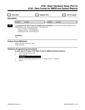 Page 7290130 - Date Format for SMDR and System Reports
  Sorts Data   Updates CEU   Can be Copied
Description
 124i Available. 384i Available.
INUse Program 0130 - Date Format for SMDR and System Reports to set the date format that appears on the
SMDR printout and various system reports. The options are:
0 (U.S.A. format - month/date/year)
1 (Japanese format - year/month/date)
2 (European format - date/month/year)
Conditions
None
Feature Cross Reference
Station Message Detail Recording
Time and Date
Telephone...