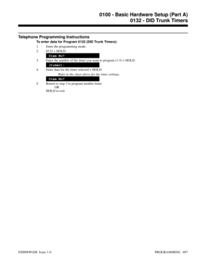 Page 733Telephone Programming Instructions
To enter data for Program 0132 (DID Trunk Timers):
1. Enter the programming mode.
2. 0132 + HOLD
Item No?
3. Enter the number of the timer you want to program (1-5) + HOLD
(timer):
4. Enter data for the timer selected + HOLD
Refer to the chart above for the timer settings.
Item No?
5. Return to step 3 to program another timer.
OR
HOLD to exit.
0100 - Basic Hardware Setup (Part A)
0132 - DID Trunk Timers
92000SWG08  Issue 1-0 PROGRAMMING   697 