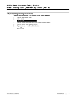 Page 738Telephone Programming Instructions
To enter data for Program 0135 (Analog Trunk Timers [Part B]):
1. Enter the programming mode.
2. 0135 + HOLD
Item No?
3. Enter the number of the timer (Item) you want to program + HOLD
4. Enter the desired timer duration + HOLD
5. Repeat from step 3 to make additional entries
OR
HOLD to exit
0100 - Basic Hardware Setup (Part A)
0135 - Analog Trunk (ATRU PCB) Timers (Part B)
702   PROGRAMMING 92000SWG08  Issue 1-0 