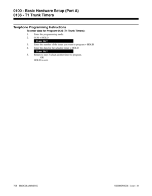 Page 744Telephone Programming Instructions
To enter data for Program 0136 (T1 Trunk Timers):
1. Enter the programming mode.
2. 0136 + HOLD
Item No?
3. Enter the number of the timer you want to program + HOLD
4. Enter the data for the selected timer + HOLD
Item No?
5. Return to step 3 select another timer to program.
OR
HOLD to exit.
0100 - Basic Hardware Setup (Part A)
0136 - T1 Trunk Timers
708   PROGRAMMING 92000SWG08  Issue 1-0 