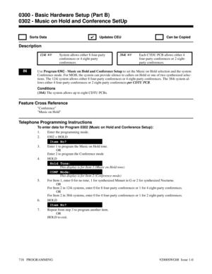 Page 7540302 - Music on Hold and Conference SetUp
 Sorts Data
✔  Updates CEU   Can be Copied
Description
 124i  System allows either 8 four-party
conferences or 4 eight-party
conferences. 384i  Each CTDU PCB allows either 4
four-party conferences or 2 eight-
party conferences.
INUse Program 0302 - Music on Hold and Conference Setup to set the Music on Hold selection and the system
Conference mode. For MOH, the system can provide silence to callers on Hold or one of two synthesized selec-
tions. The 124i system...