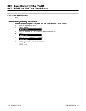 Page 756Feature Cross Reference
TBD
Telephone Programming Instructions
To enter data for Program 0303 (DTMF and Dial Tone Detection Circuit Setup):
1. Enter the programming mode.
2. 0303 + HOLD
Block No?
3. Enter the number of the CDTU block you want to program (1-32).
4. HOLD
Block_nn:
5. Enter the CDTU block type (0-4) + HOLD
Block No?
6. Repeat from step 3 to program another block.
OR
HOLD to exit.
0300 - Basic Hardware Setup (Part B)
0303 - DTMF and Dial Tone Circuit Setup
720   PROGRAMMING 92000SWG08  Issue...