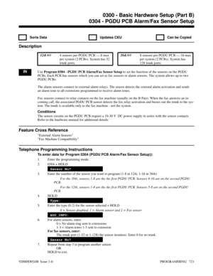 Page 7570304 - PGDU PCB Alarm/Fax Sensor Setup
  Sorts Data   Updates CEU   Can be Copied
Description
 124i 4 sensors per PGDU PCB — 8 max
per system (2 PCBs). System has 52
trunk ports. 384i 8 sensors per PGDU PCB — 16 max
per system (2 PCBs). System has
128 trunk ports.
INUse Program 0304 - PGDU PCB Alarm/Fax Sensor Setup to set the function of the sensors on the PGDU
PCBs. Each PCB has sensors which you can set as fax sensors or alarm sensors. The system allows up to two
PGDU PCBs.
The alarm sensors connect...