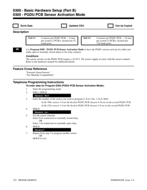 Page 7580305 - PGDU PCB Sensor Activation Mode
  Sorts Data   Updates CEU   Can be Copied
Description
 124i 4 sensors per PGDU PCB — 8 max
per system (2 PCBs). System has 52
trunk ports. 384i 8 sensors per PGDU PCB — 16 max
per system (2 PCBs). System has
128 trunk ports.
INUse Program 0305 - PGDU PCB Sensor Activation Mode to have the PGDU sensors activate for either nor-
mally open or normally closed alarm or fax relay contacts.
Conditions
The sensor circuits on the PGDU PCB require a 10-30 V  DC power...