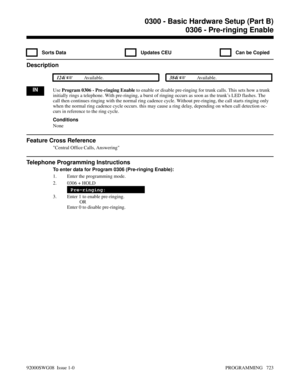 Page 7590306 - Pre-ringing Enable
  Sorts Data   Updates CEU   Can be Copied
Description
 124i Available. 384i Available.
INUse Program 0306 - Pre-ringing Enable to enable or disable pre-ringing for trunk calls. This sets how a trunk
initially rings a telephone. With pre-ringing, a burst of ringing occurs as soon as the trunk’s LED flashes. The
call then continues ringing with the normal ring cadence cycle. Without pre-ringing, the call starts ringing only
when the normal ring cadence cycle occurs. this may...