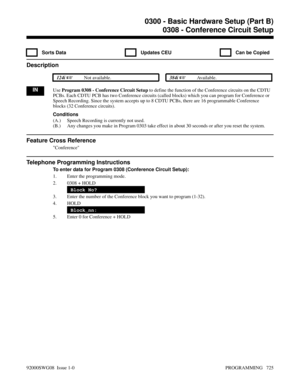 Page 7610308 - Conference Circuit Setup
  Sorts Data   Updates CEU   Can be Copied
Description
 124i Not available. 384i Available.
INUse Program 0308 - Conference Circuit Setup to define the function of the Conference circuits on the CDTU
PCBs. Each CDTU PCB has two Conference circuits (called blocks) which you can program for Conference or
Speech Recording. Since the system accepts up to 8 CDTU PCBs, there are 16 programmable Conference
blocks (32 Conference circuits).
Conditions
(A.) Speech Recording is...