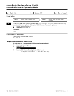 Page 7620309 - DSS Console Operating Mode
✔ Sorts Data  Updates CEU
✔  Can be Copied
Description
 124i Regular Mode available only. 384i Regular Mode and Hotel Mode
available.
INUse Program 0309 - DSS Console Operating Mode to set the mode of the system’s DSS Consoles. The entry
you make in this option applies to all the system’s DSS Consoles. The available options are:
•Regular (Business) Mode (0)
•(384i Only) Hotel Mode (3)
Conditions
None
Feature Cross Reference
Direct Station Selection (DSS) Console...