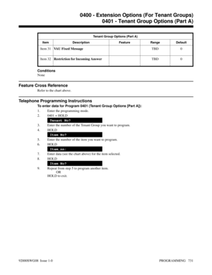 Page 767Tenant Group Options (Part A)
Item Description Feature Range Default
Item 31VAU Fixed MessageTBD 0
Item 32Restriction for Incoming AnswerTBD 0
Conditions
None
Feature Cross Reference
Refer to the chart above.
Telephone Programming Instructions
To enter data for Program 0401 (Tenant Group Options [Part A]):
1. Enter the programming mode.
2. 0401 + HOLD
Tenant No?
3. Enter the number of the Tenant Group you want to program.
4. HOLD
Item No?
5. Enter the number of the item you want to program.
6. HOLD...