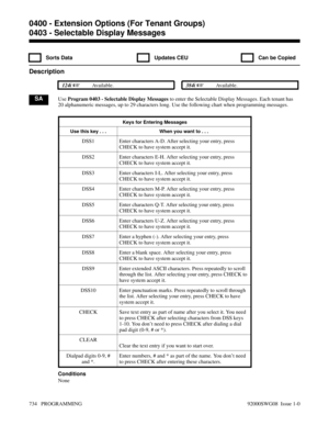 Page 7700403 - Selectable Display Messages
  Sorts Data   Updates CEU   Can be Copied
Description
 124i Available. 384i Available.
SAUse Program 0403 - Selectable Display Messages to enter the Selectable Display Messages. Each tenant has
20 alphanumeric messages, up to 29 characters long. Use the following chart when programming messages.
Keys for Entering Messages
Use this key . . . When you want to . . .
DSS1 Enter characters A-D. After selecting your entry, press
CHECK to have system accept it.
DSS2 Enter...