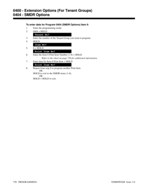 Page 774To enter data for Program 0404 (SMDR Options) Item 6:
1. Enter the programming mode.
2. 0404 + HOLD
Tenant No?
3. Enter the number of the Tenant Group you want to program.
4. HOLD
Item No?
5. 6 + HOLD
Print Item No?
6. Enter the Item 6 Print Item Number (1-8) + HOLD
Refer to the chart on page 736 for additional information.
7. Enter data for Item 6 Print Item + HOLD
Print Item No?
8. Repeat from step 6 to program another Print Item
OR
HOLD to exit to the SMDR items (1-6).
OR
HOLD + HOLD to exit.
0400 -...