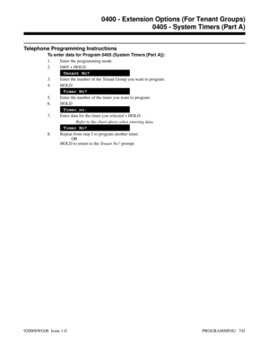 Page 781Telephone Programming Instructions
To enter data for Program 0405 (System Timers [Part A]):
1. Enter the programming mode.
2. 0405 + HOLD.
Tenant No?
3. Enter the number of the Tenant Group you want to program.
4. HOLD
Timer No?
5. Enter the number of the timer you want to program.
6. HOLD
Timer_nn:
7. Enter data for the timer you selected + HOLD
Refer to the chart above when entering data.
Timer No?
8. Repeat from step 5 to program another timer.
OR
HOLD to return to the Tenant No? prompt.
0400 -...
