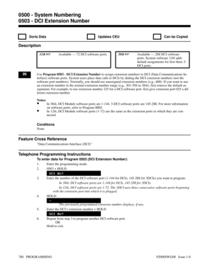 Page 8240503 - DCI Extension Number
  Sorts Data   Updates CEU   Can be Copied
Description
 124i Available — 72 DCI software ports. 384i Available — 288 DCI software
ports. System software 3.05 adds
default assignments for first three 3-
DCI ports.
INUse Program 0503 - DCI Extension Number to assign extension numbers to DCI (Data Communications In-
terface) software ports. System users place data calls to DCIs by dialing the DCI extension numbers (not the
software port numbers). Normally, you should use...