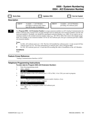 Page 8250504 - ACI Extension Number
  Sorts Data   Updates CEU   Can be Copied
Description
 124i Available — 2 ACI Modules
providing 6 software ports which
auto-ID in order of installation. 384i Available — 64 ACI Modules
providing 192 software ports.
INUse Program 0504 - ACI Extension Number to assign extension numbers to ACI (Analog Communications In-
terface) software ports. System users can page through ACIs by dialing the ACI extension numbers (not the soft-
ware port numbers). Normally, you should use...