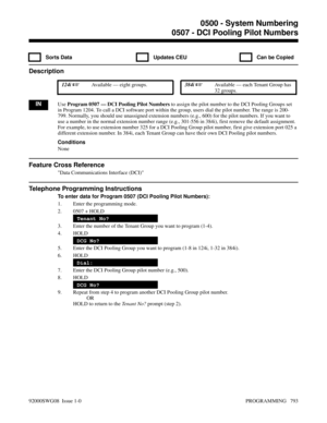 Page 8290507 - DCI Pooling Pilot Numbers
  Sorts Data   Updates CEU   Can be Copied
Description
 124i Available — eight groups. 384i Available — each Tenant Group has
32 groups.
INUse Program 0507 — DCI Pooling Pilot Numbers to assign the pilot number to the DCI Pooling Groups set
in Program 1204. To call a DCI software port within the group, users dial the pilot number. The range is 200-
799. Normally, you should use unassigned extension numbers (e.g., 600) for the pilot numbers. If you want to
use a number...